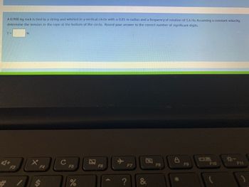 A 0.900 kg rock is tied to a string and whirled in a vertical circle with a 0.85 m radius and a frequency of rotation of 1.6 Hz. Assuming a constant velocity,
determine the tension in the rope at the bottom of the circle. Round your answer to the correct number of significant digits.
A+
#
F3
N
t
F4
ASY
C
F5
%
F6
?
F7
&
F8
8
*
F9
08
F10
*-