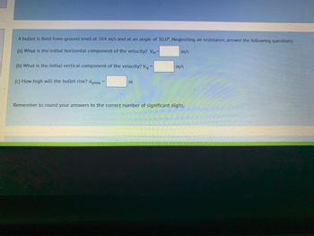 A bullet is fired from ground level at 264 m/s and at an angle of 30.0°. Neglecting air resistance, answer the following questions:
(a) What is the initial horizontal component of the velocity? Vix
(b) What is the initial vertical component of the velocity? V₁y =
(c) How high will the bullet rise? dymax
m/s
m/s
Remember to round your answers to the correct number of significant digits.