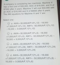 A company is considering two machines. Machine X
has a first cost of $30,000, AOC of $18,000, and S of
$7000 after 4 years. Machine Y will cost $50,000 with
an AOC of $16,000 and S of $9000 after 6 years.
The AW equations for Machine X and Y are:
Select one:
O a. AWX=-30,000(A/P,12%,12) –18,000
+7,000(A/F, 12%,12); AWY= -50,000(A/P,12%,12)
-16,000 + 9,000(A/F,12%,12)
O b. AWX=-30,000(A/P,12%,6) –18,000
+7,000(A/F,12%,6); AWY= -50,000(A/P,12%,6) –
16,000 + 9,000(A/F,12%,6)
O c. AWX=-30,000(A/P,12%,24) –18,000
+7,000(A/F,12%,24); AWY= -50,000(A/P,12%,24)
-16,000 + 9,000(A/F,12%,24)
O d. AWX=-30,000(A/P,12%,4) –18,000
+7,000(A/F,12%,4); AWY= -50,000(A/P,12%,6) –-
16,000 + 9,000(A/F,12%,6)
