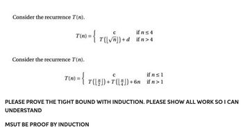 Consider the recurrence T(n).
T(n) = { T (\√n) + d
Consider the recurrence T(n).
if n ≤ 4
if n > 4
if n ≤ 1
T(n): = { T([2])+7(4])+6n ifn>1
PLEASE PROVE THE TIGHT BOUND WITH INDUCTION. PLEASE SHOW ALL WORK SO I CAN
UNDERSTAND
MSUT BE PROOF BY INDUCTION