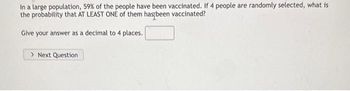 In a large population, 59% of the people have been vaccinated. If 4 people are randomly selected, what is
the probability that AT LEAST ONE of them has been vaccinated?
Give your answer as a decimal to 4 places.
> Next Question