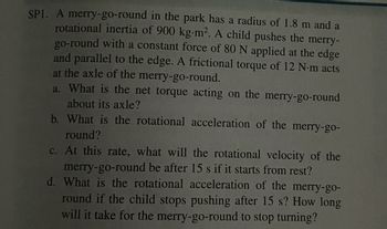 SP1. A merry-go-round in the park has a radius of 1.8 m and a
rotational inertia of 900 kg-m². A child pushes the merry-
go-round with a constant force of 80 N applied at the edge
and parallel to the edge. A frictional torque of 12 N-m acts
at the axle of the merry-go-round.
a. What is the net torque acting on the merry-go-round
about its axle?
b. What is the rotational acceleration of the merry-go-
round?
c. At this rate, what will the rotational velocity of the
merry-go-round be after 15 s if it starts from rest?
d. What is the rotational acceleration of the merry-go-
round if the child stops pushing after 15 s? How long
will it take for the merry-go-round to stop turning?