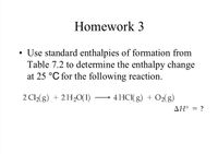 Homework 3
• Use standard enthalpies of formation from
Table 7.2 to determine the enthalpy change
at 25 °C for the following reaction.
2 Cl2(g) + 2H20(1)
4 HCI( g) + O2(g)
AH° = ?
