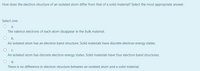 How does the electron structure of an isolated atom differ from that of a solid material? Select the most appropriate answer.
Select one:
O a.
The valence electrons of each atom disappear in the bulk material.
O b.
An isolated atom has an electron band structure. Solid materials have discrete electron energy states.
C.
An isolated atom has discrete electron energy states. Solid materials have four electron band structures.
d.
There is no difference in electron structure between an isolated atom and a solid material;
