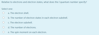 Relative to electrons and electron states, what does the I quantum number specify?
Select one:
a. The electron shell.
b. The number of electron states in each electron subshell.
c. The electron subshell.
d. The number of electrons.
e. The spin moment on each electron.
