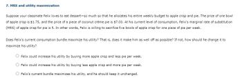 7. MRS and utility maximization
Suppose your classmate Felix loves to eat dessert-so much so that he allocates his entire weekly budget to apple crisp and pie. The price of one bowl
of apple crisp is $1.75, and the price of a piece of coconut crème pie is $7.00. At his current level of consumption, Felix's marginal rate of substitution
(MRS) of apple crisp for pie is 5. In other words, Felix is willing to sacrifice five bowls of apple crisp for one piece of pie per week.
Does Felix's current consumption bundle maximize his utility? That is, does it make him as well off as possible? If not, how should he change it to
maximize his utility?
Felix could increase his utility by buying more apple crisp and less pie per week.
Felix could increase his utility by buying less apple crisp and more pie per week.
Felix's current bundle maximizes his utility, and he should keep it unchanged.