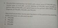 5. Assume that a partnership had assets with a book value of P240,000 and a
market value of P195,000, outside liabilities of P70,000, loans payable to
partner Able of P20,000, and capital balances for partners Able, Baker, and
Chapman of P70,000, P30,000, and P50,000.
How much would Able receive upon liquidation of the partnership assuming
profits and losses are allocated equally?
a. P70,000
b. P90,000
C. P75,000
d. P55,000
