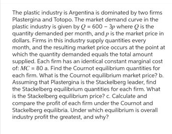 The plastic industry is Argentina is dominated by two firms
Plastergina and Totopo. The market demand curve in the
plastic industry is given by Q = 600 - 3p where Q is the
quantity demanded per month, and p is the market price in
dollars. Firms in this industry supply quantities every
month, and the resulting market price occurs at the point at
which the quantity demanded equals the total amount
supplied. Each firm has an identical constant marginal cost
of: MC = 80 a. Find the Cournot equilibrium quantities for
each firm. What is the Cournot equilibrium market price? b.
Assuming that Plastergina is the Stackelberg leader, find
the Stackelberg equilibrium quantities for each firm. What
is the Stackelberg equilibrium price? c. Calculate and
compare the profit of each firm under the Cournot and
Stackelberg equilibria. Under which equilibrium is overall
industry profit the greatest, and why?