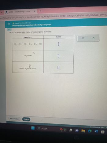 X A ALEKS - Allie Fleming - Learn
eks.com/alekscgi/x/lIsl.exe/1o_u-IgNslkr7j8P3jH-IQUHIQg6bJxmeSyVpHOEB1plef9xyC5Ca9QlbXnovRgLZh4VEleRDFVNG
|||
Organic Functional Groups
Naming and drawing alcohols without alkyl side groups
Write the systematic name of each organic molecule:
X +
structure
Explanation
HO–CH,—CH,—CH,—CH,—OH
CH₂-OH
Check
4
OH
HO–CH,—CHCH3
Search
name
8
U
X
3
Ⓒ2023 McGraw Hill LLC. A
H