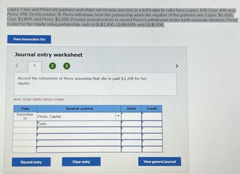 Lopez, Cruz, and Perez are partners and share net income and loss in a 6:4:1 ratio (in ratio form: Lopez, 6/11; Cruz, 4/11; and
Perez, 1/11). On December 31, Perez withdraws from the partnership when the equities of the partners are: Lopez, $5,000;
Cruz, $3,800; and Perez, $3,200. Prepare journal entries to record Perez's withdrawal under each separate situation: Perez
is paid for her equity using partnership cash of (1) $3,200; (2) $4,600; and (3) $1,700.
View transaction list
Journal entry worksheet
<
1
2
3
Record the retirement of Perez assuming that she is paid $3,200 for her
equity.
Note: Enter debits before credits.
Date
December
31
General Journal
Debit
Credit
Perez, Capital
Cash
Record entry
Clear entry
View general journal
>