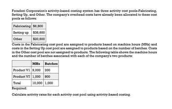 Foradori Corporation's activity-based costing system has three activity cost pools-Fabricating,
Setting Up, and Other. The company's overhead costs have already been allocated to these cost
pools as follows:
Fabricating $6,800
Setting up
Other
$38,600
$20,600
Costs in the Fabricating cost pool are assigned to products based on machine hours (MHS) and
costs in the Setting Up cost pool are assigned to products based on the number of batches. Costs
in the Other cost pool are not assigned to products. The following table shows the machine hours
and the number of batches associated with each of the company's two products:
MHs
Batches
Product V1 9,000
200
Product V7 1,000
800
10,000 1,000
Total
Required:
Calculate activity rates for each activity cost pool using activity-based costing.