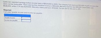 Lantz Ltd. reported earnings before income taxes of $620,000 in 20X5. The company had expensed $33,000 of golf club dues that
were not tax deductible. There was tax-free dividend revenue of $14,000. Warranty expense was $48,000. Depreciation was
$128,000, while CCA was $217,000. Warranty claims paid were $39,000. The tax rate for this year is 20%.
Required:
Calculate taxable income and income tax payable.
Taxable income
Income tax payable