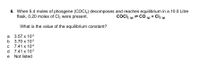 6. When 5.4 moles of phosgene (COCI,) decomposes and reaches equilibrium in a 10.0 Litre
flask, 0.20 moles of Cl2 were present.
COCI2 (g) = CO (g) + Cl2 (g)
+ Cl2 (9)
What is the value of the equilibrium constant?
3.57 x 102
3.70 х 102
7.41 х 104
7.41 x 102
a
b
C
d
Not listed
