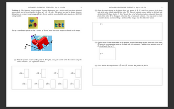 MAT188-HW1 GRADESCOPE TEMPLATE 1, Sep 21, 11:59 PM
2
Problem 1. The Japanese puzzle designer Yasuhiro Hashimoto has a puzzle made from three identical
pieces which are to be put together to form a 3 × 3 × 3 cube. The pieces are easy to design, however
fitting them in a cube is surprisingly difficult. Here is what the pieces look like when placed on a MAT188
voting booklet:
3
MAT188-HW1 GRADESCOPE TEMPLATE 1, Sep 21, 11:59 PM
(2) From the angle showed in the figure above, the points A, B, C, and O are corners of the front
side of the piece (which looks like the letter C). There is only one corner labeled on the back side
of this letter C shape, that is I. Let C denote the set of all vectors (whose end point) draws the
front of the letter C in the figure. Describe this set using set notation. You may need to create
a number of sets, each describing a portion of the image, and then take their union.
tte
Set up a coordinate system so that a corner of the red piece sits at the origin as showed in the image.
C =
(3) Find a vector that when added to the position vector of any point on the front side of the letter
C gives the corresponding point on the back side. For instance, v added to the position vector of
B should yield that of I.
y
(1) Find the position vectors of the points A through I. You just need to write the vectors using the
correct notation. No explanation needed.
√ =
(4) Let a denote the angle between OB and OI. Use the dot product to find a.
OA =
OB =
OC =
OD=
OE=
OF
OG =
OH =
σI =