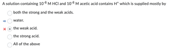 A solution containing 10-8 M HCI and 10-8 M acetic acid contains H* which is supplied mostly by
both the strong and the weak acids.
water.
the weak acid.
the strong acid.
All of the above
↑
X