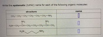 Write the systematic (IUPAC) name for each of the following organic molecules:
CH3CH,—CH,CH,CH2CH, NH,
NH₂
structure
H₂N
HẠN–CH,—CH–CH2–CH2–CH2CH—CH3
NH₂
NH₂
name
0
0