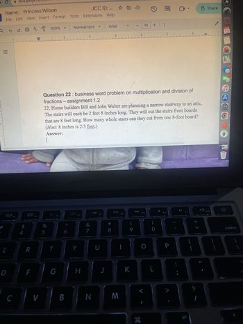 C
Name:
docs.google.com/mmy
Princess Wilson
JCC ID: ... ☆
File Edit View Insert Format Tools Extensions Help
a b c A 100%
III
1
80
F3
000
000
FA
A
1
Normal text
2
A
Arial
▼ 14
3
4
+
8 Share
5
6
7
13
110
Question 22: business word problem on multiplication and division of
fractions - assignment 1.2
22. Home builders Bill and John Walter are planning a narrow stairway to an attic.
The stairs will each be 2 feet 8 inches long. They will cut the stairs from boards
that are 8 feet long. How many whole stairs can they cut from one 8-foot board?
(Hint: 8 inches is 2/3 foot.)
Answer:
wwwwww
4
$
%
5
MacBook Air
F5
F6
&
7
E
R
T
Y
U
D
F
G
H
F7
F8
88
9
F9
J
K
L
C
V
B
N
M
H
F10
F11
{
P
D
+ 11
?
F12
Э
delete