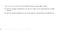 Let A = {a, b, c, d, e} be a set out of which a decision maker makes a choice.
(a) Give an example of preferences over the set A that can be represented by a payoff
function.
(b) Give an example of preferences over A that cannot be represented by a payoff function.
