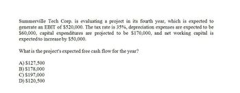 Summerville Tech Corp. is evaluating a project in its fourth year, which is expected to
generate an EBIT of $520,000. The tax rate is 35%, depreciation expenses are expected to be
$60,000, capital expenditures are projected to be $170,000, and net working capital is
expected to increase by $50,000.
What is the project's expected free cash flow for the year?
A) $127,500
B) $178,000
C) $197,000
D) $120,500