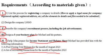 Requirements According to materials given) :
I.1) List the process for registering a company in details (How to apply a legal name for company;
registered capital; registered address, etc; all the elements in details and files needed to be submitted.)
(2) Design the company LOGO
II. Describe the company's recruitment process, including the job advertisement.
III. Design a 3-year business plan for Michael and his partner.
VI. To help John prepare his Income Statement and Balance Sheet Michael has provided him with the
following information:
1) A Post Closing Trial Balance for the month of August 2023
2) A list of accounting transactions for the month of September 2023