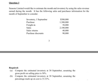 Question 3
Seasons Limited would like to estimate the month end inventory by using the sales revenue
earned during the month. It has the following sales and purchases information for the
month of September to consider.
Inventory, 1 September
$500,000
Purchase
1,300,000
Freight-in
50,000
2,100,000
40,000
Sales
Sales returns
Purchase discounts
90,000
3
Required:
(a) Compute the estimated inventory at 30 September, assuming the
gross profit on selling price is 30%.
(b) Compute the estimated inventory at 30 September, assuming the
percentage mark up on cost is 33.33%.
