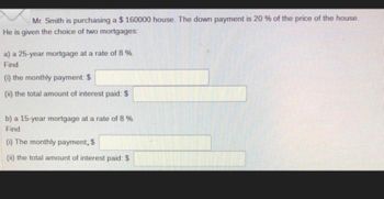 Mr. Smith is purchasing a $160000 house. The down payment is 20 % of the price of the house.
He is given the choice of two mortgages:
a) a 25-year mortgage at a rate of 8 %.
Find
(1) the monthly payment: $
(i) the total amount of interest paid: $
b) a 15-year mortgage at a rate of 8 %.
Find
(1) The monthly payment, $
(i) the total amount of interest paid: $