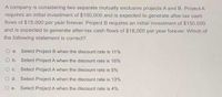 A company is considering two separate mutually exclusive projects A and B. Project A
requires an initial investment of $100,000 and is expected to generate after-tax cash
flows of $15,000 per year forever. Project B requires an initial investment of $150,000
and is expected to generate after-tax cash flows of $18,000 per year forever. Which of
the following statement is correct?
O a. Select Project B when the discount rate is 11%
Ob. Select Project A when the discount rate is 16%
Oc Select Project A when the discount rate is 5%
O d. Select Project A when the discount rate is 13%
O e. Select Project A when the discount rate is 4%
