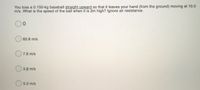 You toss a 0.150-kg baseball straight upward so that it leaves your hand (from the ground) moving at 10.0
m/s. What is the speed of the ball when it is 2m high? Ignore air resistance.
60.8 m/s
O 7.8 m/s
O 3.9 m/s
5.0 m/s

