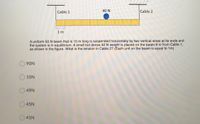 /////
Cable 1
40 N
Cable 2
1 m
A uniform 50 N beam that is 10 m long is suspended horizontally by two vertical wires at its ends and
the system is in equilibrium. A small but dense 40 N weight is placed on the beam 6 m from Cable 1,
as shown in the figure. What is the tension in Cable 2? (Each unit on the beam is equal to 1m)
O 90N
10N
49N
45N
O 41N
