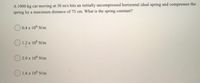 A 1000-kg car moving at 30 m/s hits an initially uncompressed horizontal ideal spring and compresses the
spring by a maximum distance of 75 cm. What is the spring constant?
O 0.4 x 106 N/m
O 1.2 x 106 N/m
O 2.0 x 106 N/m
O 1.6 x 10° N/m
