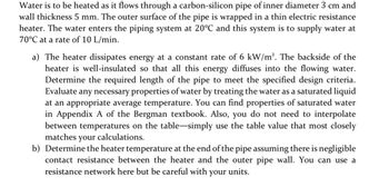 Water is to be heated as it flows through a carbon-silicon pipe of inner diameter 3 cm and
wall thickness 5 mm. The outer surface of the pipe is wrapped in a thin electric resistance
heater. The water enters the piping system at 20°C and this system is to supply water at
70°C at a rate of 10 L/min.
a) The heater dissipates energy at a constant rate of 6 kW/m². The backside of the
heater is well-insulated so that all this energy diffuses into the flowing water.
Determine the required length of the pipe to meet the specified design criteria.
Evaluate any necessary properties of water by treating the water as a saturated liquid
at an appropriate average temperature. You can find properties of saturated water
in Appendix A of the Bergman textbook. Also, you do not need to interpolate
between temperatures on the table-simply use the table value that most closely
matches your calculations.
b) Determine the heater temperature at the end of the pipe assuming there is negligible
contact resistance between the heater and the outer pipe wall. You can use a
resistance network here but be careful with your units.