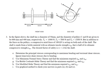 A
0.3 m
0.5 m
FRONT VIEW
0.2 m
30⁰
T₂
SIDE VIEW
60⁰
T₂
3. In the figure above, the shaft has a diameter of 50mm, and the diameter of pulleys C and D are given to
be 600 mm and 400 mm, respectively. T₁ = 1000 N, T₂ = 500 N and T3 = 1500 N. But in addition to
the force on the pulleys, a compressive axial force of 100 kN is acting on both ends of the shaft. The
shaft is made from a brittle material with an ultimate tensile strength sut that is half of its ultimate
compressive strength suc. The desired factor safety is n = 2 for the shaft.
e. Determine the principal stresses corresponding to maximum bending and torsional shear stresses.
Ignore transverse shear stresses due to bending.
f. Use Maximum Normal Stress Theory and find the minimum required Sut and Suc.
g. Use Brittle Coulomb-Mohr Theory and find the minimum required sut and Suc-
h. Use Modified Mohr Theory and find the minimum required Sut and Suc-
i. Use graphical method to check your answers in parts (a), (b) and (c).