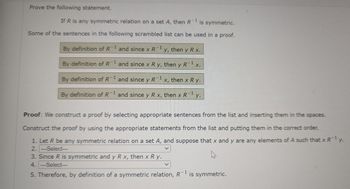 Prove the following statement.

If \( R \) is any symmetric relation on a set \( A \), then \( R^{-1} \) is symmetric.

Some of the sentences in the following scrambled list can be used in a proof.

1. By definition of \( R^{-1} \) and since \( x \, R^{-1} \, y \), then \( y \, R \, x \).
2. By definition of \( R^{-1} \) and since \( x \, R \, y \), then \( y \, R^{-1} \, x \).
3. By definition of \( R^{-1} \) and since \( y \, R^{-1} \, x \), then \( x \, R \, y \).
4. By definition of \( R^{-1} \) and since \( y \, R \, x \), then \( x \, R^{-1} \, y \).

**Proof:** We construct a proof by selecting appropriate sentences from the list and inserting them in the spaces.

Construct the proof by using the appropriate statements from the list and putting them in the correct order.

1. Let \( R \) be any symmetric relation on a set \( A \), and suppose that \( x \) and \( y \) are any elements of \( A \) such that \( x \, R^{-1} \, y \).
2. ---Select---
3. Since \( R \) is symmetric and \( y \, R \, x \), then \( x \, R \, y \).
4. ---Select---
5. Therefore, by definition of a symmetric relation, \( R^{-1} \) is symmetric.