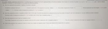 At a certain company, passwords must be from 4-6 symbols long and composed from the 26 uppercase letters of the Roman alphabet, the ten digits 0-9, and the 14 symbols !, @, #, $, %, ^, &, *, (,), -, +, {, and }. Use the methods
illustrated in Example 9.3.2 and Example 9.3.3 to answer the following questions.
(a) How many passwords are possible if repetition of symbols is allowed?
If repetition is allowed, there are
---Select--
T
choices for each entry in the password. So, by the ---Select---
the total number of passwords consisting of 4, 5, or 6 symbols is
7
(c) How many passwords have at least one repeated symbol?
The number of passwords with at least one repeated symbol plus the number of passwords with no repeated symbols is
the number of passwords of length n is
(b) How many passwords contain no repeated symbols? (Hint: In this case, if symbols are entered into a password one by one, the number of choices for each entry decreases by 1 as each additional symbol is entered.)
The total number of passwords consisting of 4, 5, or 6 symbols, each of which has no repeated symbol, is
. Because passwords may have length 4, 5, or 6, by the
Thus, the number of passwords with at least one repeated symbol is
(d) What is the probability that a password chosen at random has at least one repeated symbol? (Round your answer to the nearest tenth of a percent.)
%