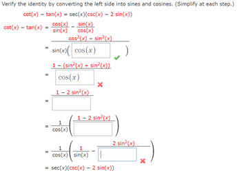 **Trigonometric Identity Verification**

**Objective:**
Verify the identity by converting the left side into sines and cosines. (Simplify at each step.)

**Given Identity:**
\[ \cot(x) - \tan(x) = \sec(x)(\csc(x) - 2 \sin(x)) \]

### Step-by-Step Verification:

1. **Express \(\cot(x)\) and \(\tan(x)\) in terms of sine and cosine:**
   \[\cot(x) - \tan(x) = \frac{\cos(x)}{\sin(x)} - \frac{\sin(x)}{\cos(x)}\]

2. **Find a common denominator:**
   \[ \frac{\cos^2(x) - \sin^2(x)}{\sin(x)\cos(x)} \]

3. **Simplify using the Pythagorean identity \(\cos^2(x) + \sin^2(x) = 1\):**

   \[ \cos^2(x) - \sin^2(x) = \cos(x) (\cos(x)) - \sin^2(x) \]
   
   Substitution leads to:
   \[ = \sin(x) \left( \cos(x) \right)  \]

   \[ = \frac{1 - (\sin^2(x) + \sin^2(x))}{\sin(x) \cos(x)}  \]
   
   This simplifies to:
   \[ \frac{1 - 2\sin^2(x)}{\sin(x) \cos(x)} \]

4. **Separate the expression into:**
   \[ \frac{1}{\cos(x)} \cdot \frac{1 - 2 \sin^2(x)}{\sin(x)} \]

5. **Break it down further:**
   \[ \sec(x) \left( \frac{1 - 2\sin^2(x)}{\sin(x)} \right) \]

6. **Notice the resemblance to the given identity:**
   \[ \sec(x) \left( \csc(x) - 2 \sin(x) \right) \]

### Verification Complete:
\[
\cot(x) - \tan(x) = \sec(x) \left( \csc(x) - 2 \sin(x) \right)
\]

### Explanation of Incorrect Steps:
- In