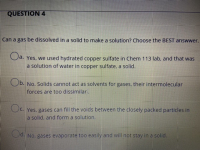 Can a gas be dissolved in a solid to make a solution? Choose the BEST answwer.
a. Yes, we used hydrated copper sulfate in Chem 113 lab, and that was
a solution of water in copper sulfate, a solid.
Ob. No. Solids cannot act as solvents for gases, their intermolecular
forces are too dissimilari.
Oc.
Oc. Yes, gases can fill the voids between the closely packed particles in
a solid, and form a solution.
Od. No, gases evaporate too easily and will not stay in a solid.
