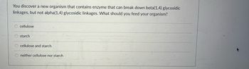 **Question:**

You discover a new organism that contains an enzyme that can break down beta(1,4) glycosidic linkages, but not alpha(1,4) glycosidic linkages. What should you feed your organism?

**Options:**

- ○ cellulose
- ○ starch
- ○ cellulose and starch
- ○ neither cellulose nor starch