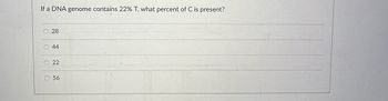 **Question:**

If a DNA genome contains 22% T, what percent of C is present?

**Options:**

- 28
- 44
- 22
- 56

**Explanation:**

In DNA, the percent of thymine (T) is equal to the percent of adenine (A) due to base pairing rules. If T is 22%, then A is also 22%. The remaining 56% of the DNA is split equally between cytosine (C) and guanine (G), since they also pair together.

So, C = G = 56% / 2 = 28%