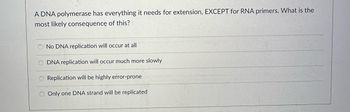 A DNA polymerase has everything it needs for extension, EXCEPT for RNA primers. What is the
most likely consequence of this?
No DNA replication will occur at all
O DNA replication will occur much more slowly
O Replication will be highly error-prone
O Only one DNA strand will be replicated