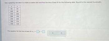 Use a graphing calculator to create a scatter plot and find the line of best fit for the following data. Round to the nearest hundredth.
20
y
50
90
160
190
250 240
330
320
X
50
100
150
200
300
350
The equation for the line of best fit is y =
x +
X