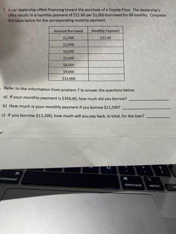 ### Financing for Toyota Prius Purchase

A car dealership provides a financing plan for the purchase of a Toyota Prius. The offer includes a monthly payment of $21.60 for every $1,000 borrowed, spread over a period of 48 months. Below is the table that needs to be filled with the monthly payments for different borrowed amounts.

#### Table: Loan Amounts and Monthly Payments

| Amount Borrowed | Monthly Payment |
|-----------------|-----------------|
| $1,000          | $21.60          |
| $2,000          |                 |
| $3,000          |                 |
| $5,000          |                 |
| $6,000          |                 |
| $9,000          |                 |
| $12,000         |                 |

---

### Questions

1. **Calculate the Borrowed Amount:**
   - If your monthly payment is $356.40, determine the total amount borrowed.
   
   **Answer:** ____________________________

2. **Determine the Monthly Payment:**
   - What will your monthly payment be if you borrow $11,500?
   
   **Answer:** ____________________________

3. **Calculate the Total Repayment:**
   - If you borrow $11,500, calculate the total amount you will repay over the term of the loan.
   
   **Answer:** ____________________________ 

This exercise helps in understanding the calculation of loan payments and total repayment over time.