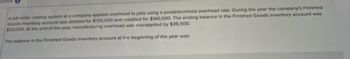 Online
A job-order costing system at a company applied overhead to jobs using a predetermined overhead rate. During the year the company's Finished
Goods inventory account was debited for $125,000 and credited for $140,500. The ending balance in the Finished Goods inventory account was
$20,000. At the end of the year, manufacturing overhead was overapplied by $36,500.
The balance in the Finished Goods inventory account at the beginning of the year was: