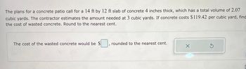 The plans for a concrete patio call for a 14 ft by 12 ft slab of concrete 4 inches thick, which has a total volume of 2.07
cubic yards. The contractor estimates the amount needed at 3 cubic yards. If concrete costs $119.42 per cubic yard, find
the cost of wasted concrete. Round to the nearest cent.
The cost of the wasted concrete would be $
rounded to the nearest cent.
X