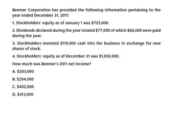 Beemer Corporation has provided the following information pertaining to the
year ended December 31, 2011:
1. Stockholders' equity as of January 1 was $725,000.
2. Dividends declared during the year totaled $77,000 of which $66,000 were paid
during the year.
3. Stockholders invested $119,000 cash into the business in exchange for new
shares of stock.
4. Stockholders' equity as of December 31 was $1,050,000.
How much was Beemer's 2011 net income?
A. $283,000
B. $294,000
C. $402,000
D. $413,000