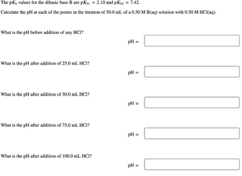 The pK, values for the dibasic base B are pKb1 = 2.10 and pKb2 = 7.42.
Calculate the pH at each of the points in the titration of 50.0 mL of a 0.50 M B(aq) solution with 0.50 M HCl(aq).
What is the pH before addition of any HCI?
What is the pH after addition of 25.0 mL HC1?
What is the pH after addition of 50.0 mL HC1?
What is the pH after addition of 75.0 mL HC1?
What is the pH after addition of 100.0 mL HC1?
pH =
pH =
pH =
pH =
pH =