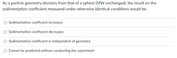 As a particle geometry deviates from that of a sphere (MW unchanged), the result on the
sedimentation coefficient measured under otherwise identical conditions would be:
Sedimentation coefficient increases
Sedimentation coefficient decreases
Sedimentation coefficient is independent of geometry
Cannot be predicted without conducting the experiment