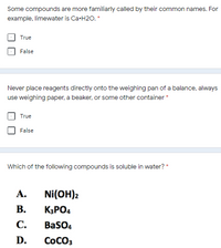 Some compounds are more familiarly called by their common names. For
example, limewater is Ca-H2O.*
True
False
Never place reagents directly onto the weighing pan of a balance, always
use weighing paper, a beaker, or some other container *
True
False
Which of the following compounds is soluble in water? *
А.
Ni(OH)2
В.
K3PO4
С.
BaSO4
D.
COCO3
