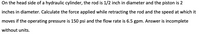 **Title: Hydraulic Cylinder Force and Speed Calculation**

**Problem Statement:**

On the head side of a hydraulic cylinder, the rod is 1/2 inch in diameter and the piston is 2 inches in diameter. Calculate the force applied while retracting the rod and the speed at which it moves if the operating pressure is 150 psi and the flow rate is 6.5 gpm. Answer is incomplete without units.

**Explanation:**

This exercise involves calculating both the force exerted by a hydraulic cylinder during retraction and the speed of the rod movement. Key parameters provided include:

- **Rod Diameter:** 1/2 inch
- **Piston Diameter:** 2 inches
- **Operating Pressure:** 150 psi (pounds per square inch)
- **Flow Rate:** 6.5 gpm (gallons per minute)

**Key Concepts:**

1. **Force Calculation:**
   - The area on which the pressure acts is critical for computing force.
   - The force can be calculated using the formula: 
     \[
     \text{Force} = \text{Pressure} \times \text{Area}
     \]

2. **Speed Calculation:**
   - Speed can be determined from the flow rate and the area.
   - The formula for speed \( V \) is: 
     \[
     V = \frac{\text{Flow Rate}}{\text{Area}}
     \]

**Units:**

Ensure that all final answers are given with appropriate units to maintain clarity and precision in communication.

**Note:** Calculation steps using these formulas can further aid in understanding the relationship between pressure, area, force, flow rate, and speed in hydraulic systems.