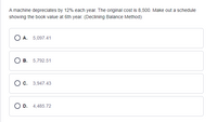 A machine depreciates by 12% each year. The original cost is 8,500. Make out a schedule
showing the book value at 6th year. (Declining Balance Method)
A. 5,097.41
В. 5,792.51
О с. 3,947.43
O D. 4,485.72
