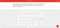 Question 17 of 37
Submit
Write a balanced chemical equation based on the following description:
solid potassium oxide reacts with liquid water to produce aqueous
potassium hydroxide
14-
3-
2.
O3+
4+
+
1
2
3
6.
7
8
9.
O3
O5
(s)
(1)
(g) (aq)
+
W
K
Pt
Ох
H
Po
Na
+
4.
2.
